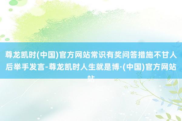 尊龙凯时(中国)官方网站常识有奖问答措施不甘人后举手发言-尊龙凯时人生就是博·(中国)官方网站