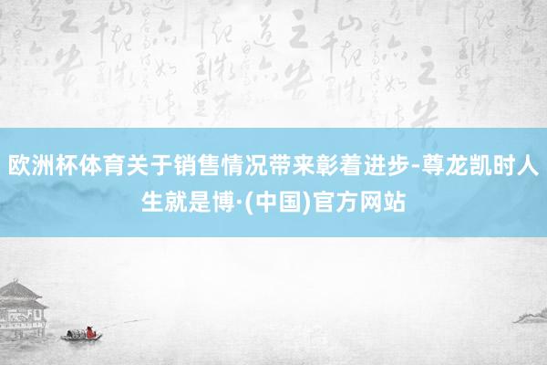 欧洲杯体育关于销售情况带来彰着进步-尊龙凯时人生就是博·(中国)官方网站