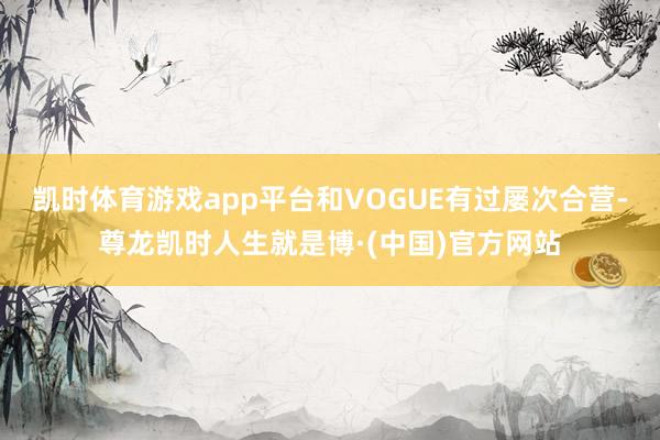 凯时体育游戏app平台和VOGUE有过屡次合营-尊龙凯时人生就是博·(中国)官方网站