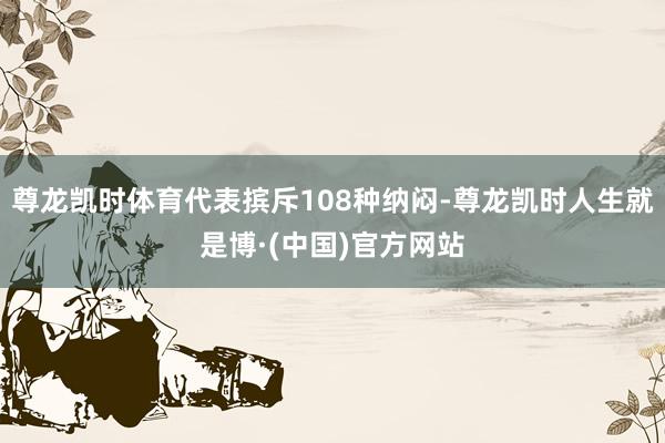 尊龙凯时体育代表摈斥108种纳闷-尊龙凯时人生就是博·(中国)官方网站