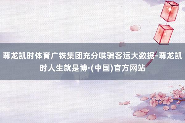 尊龙凯时体育广铁集团充分哄骗客运大数据-尊龙凯时人生就是博·(中国)官方网站