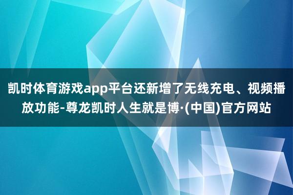 凯时体育游戏app平台还新增了无线充电、视频播放功能-尊龙凯时人生就是博·(中国)官方网站