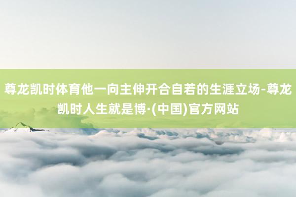 尊龙凯时体育他一向主伸开合自若的生涯立场-尊龙凯时人生就是博·(中国)官方网站