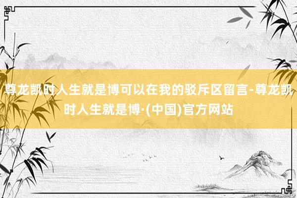 尊龙凯时人生就是博可以在我的驳斥区留言-尊龙凯时人生就是博·(中国)官方网站