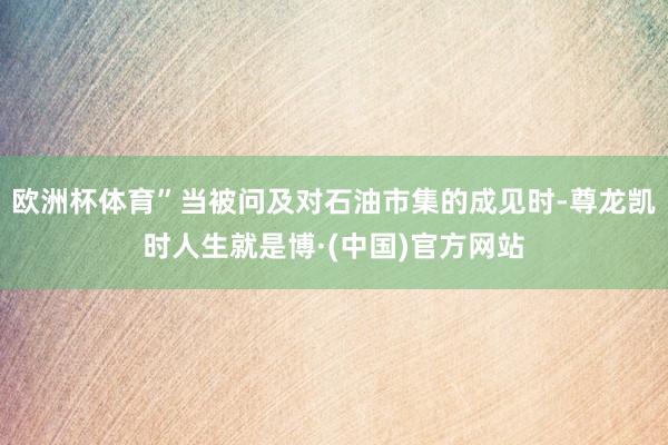欧洲杯体育”当被问及对石油市集的成见时-尊龙凯时人生就是博·(中国)官方网站