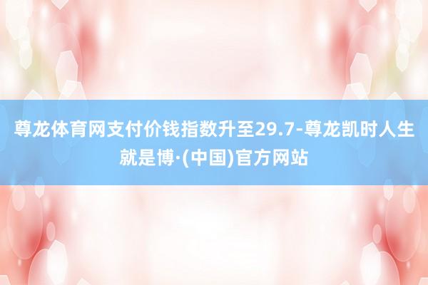 尊龙体育网　　支付价钱指数升至29.7-尊龙凯时人生就是博·(中国)官方网站