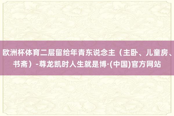 欧洲杯体育二层留给年青东说念主（主卧、儿童房、书斋）-尊龙凯时人生就是博·(中国)官方网站