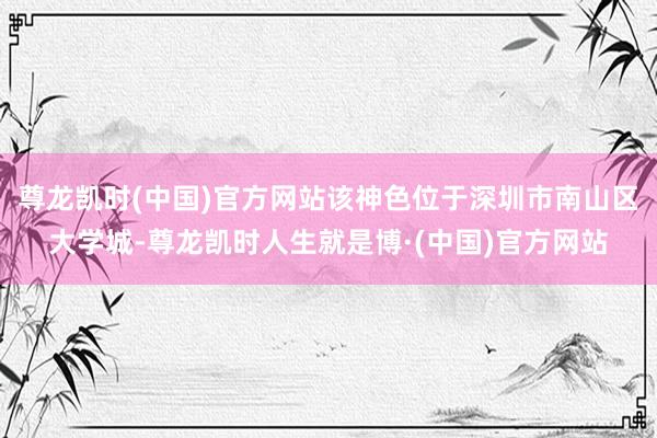 尊龙凯时(中国)官方网站该神色位于深圳市南山区大学城-尊龙凯时人生就是博·(中国)官方网站