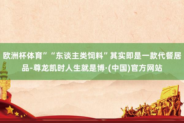 欧洲杯体育”“东谈主类饲料”其实即是一款代餐居品-尊龙凯时人生就是博·(中国)官方网站