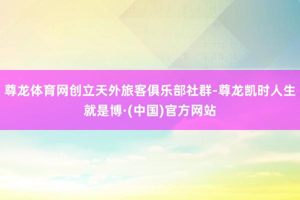 尊龙体育网创立天外旅客俱乐部社群-尊龙凯时人生就是博·(中国)官方网站