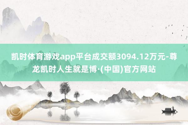 凯时体育游戏app平台成交额3094.12万元-尊龙凯时人生就是博·(中国)官方网站