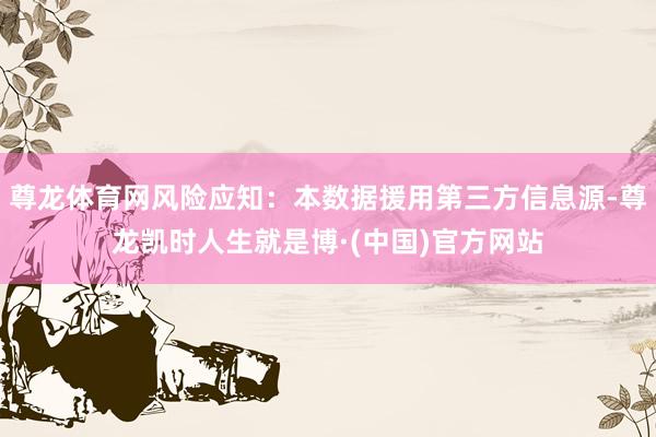 尊龙体育网风险应知：本数据援用第三方信息源-尊龙凯时人生就是博·(中国)官方网站