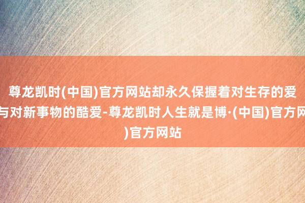 尊龙凯时(中国)官方网站却永久保握着对生存的爱重与对新事物的酷爱-尊龙凯时人生就是博·(中国)官方网站