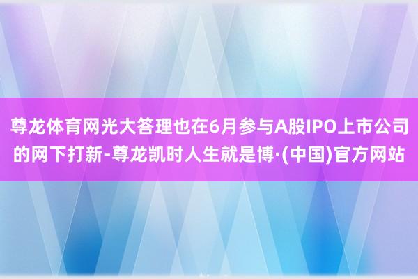 尊龙体育网光大答理也在6月参与A股IPO上市公司的网下打新-尊龙凯时人生就是博·(中国)官方网站