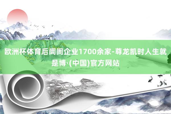 欧洲杯体育后阛阓企业1700余家-尊龙凯时人生就是博·(中国)官方网站