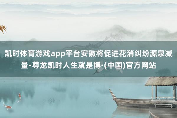 凯时体育游戏app平台安徽将促进花消纠纷源泉减量-尊龙凯时人生就是博·(中国)官方网站