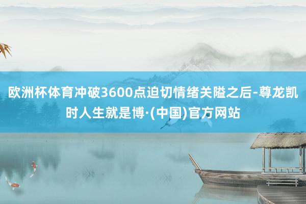 欧洲杯体育冲破3600点迫切情绪关隘之后-尊龙凯时人生就是博·(中国)官方网站