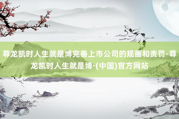 尊龙凯时人生就是博完善上市公司的规画和责罚-尊龙凯时人生就是博·(中国)官方网站