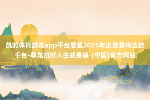 凯时体育游戏app平台展望2025年出货量将达数千台-尊龙凯时人生就是博·(中国)官方网站