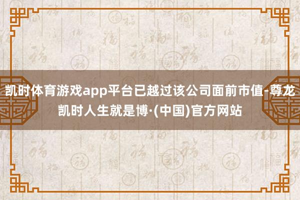 凯时体育游戏app平台已越过该公司面前市值-尊龙凯时人生就是博·(中国)官方网站
