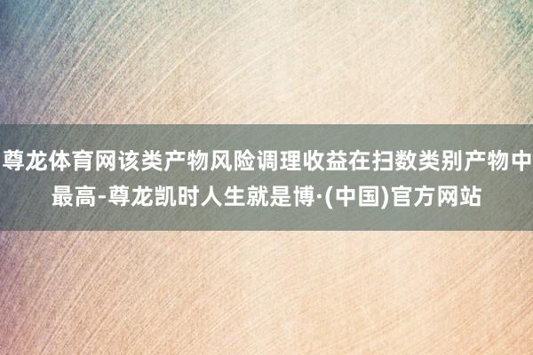 尊龙体育网该类产物风险调理收益在扫数类别产物中最高-尊龙凯时人生就是博·(中国)官方网站