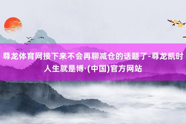 尊龙体育网接下来不会再聊减仓的话题了-尊龙凯时人生就是博·(中国)官方网站