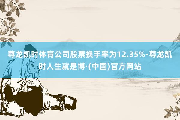 尊龙凯时体育公司股票换手率为12.35%-尊龙凯时人生就是博·(中国)官方网站