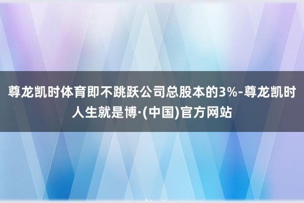 尊龙凯时体育即不跳跃公司总股本的3%-尊龙凯时人生就是博·(中国)官方网站