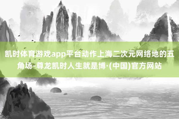 凯时体育游戏app平台动作上海二次元网络地的五角场-尊龙凯时人生就是博·(中国)官方网站