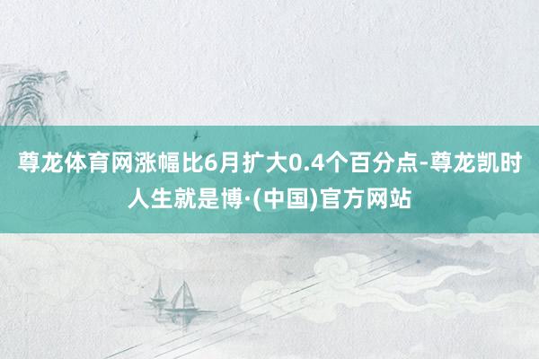 尊龙体育网涨幅比6月扩大0.4个百分点-尊龙凯时人生就是博·(中国)官方网站