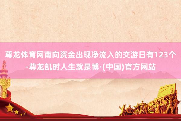 尊龙体育网南向资金出现净流入的交游日有123个-尊龙凯时人生就是博·(中国)官方网站