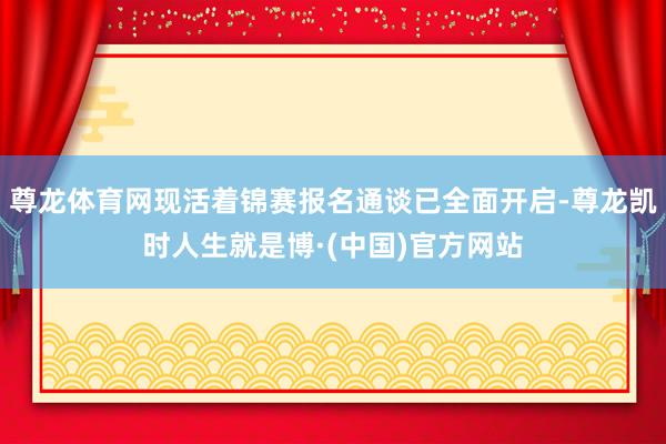 尊龙体育网现活着锦赛报名通谈已全面开启-尊龙凯时人生就是博·(中国)官方网站
