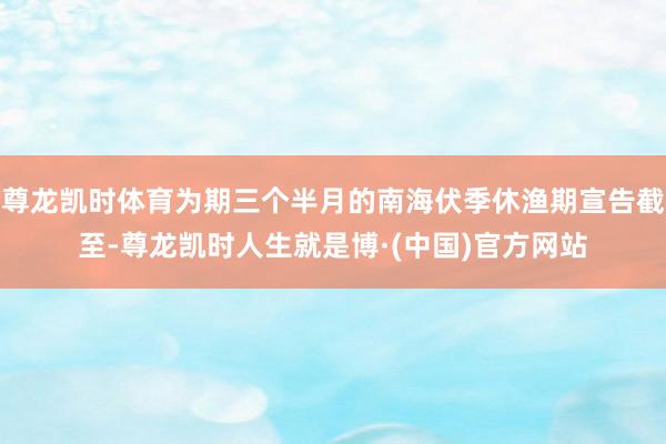 尊龙凯时体育为期三个半月的南海伏季休渔期宣告截至-尊龙凯时人生就是博·(中国)官方网站