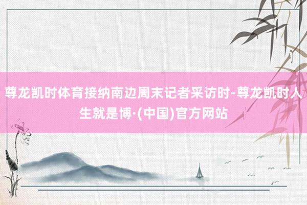 尊龙凯时体育接纳南边周末记者采访时-尊龙凯时人生就是博·(中国)官方网站
