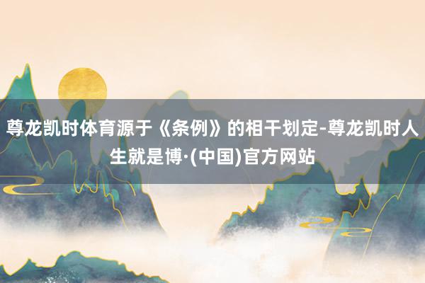 尊龙凯时体育源于《条例》的相干划定-尊龙凯时人生就是博·(中国)官方网站