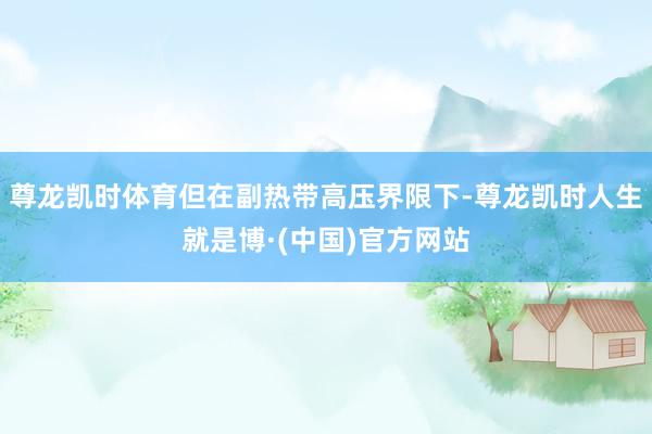 尊龙凯时体育但在副热带高压界限下-尊龙凯时人生就是博·(中国)官方网站