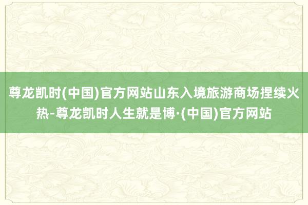 尊龙凯时(中国)官方网站山东入境旅游商场捏续火热-尊龙凯时人生就是博·(中国)官方网站