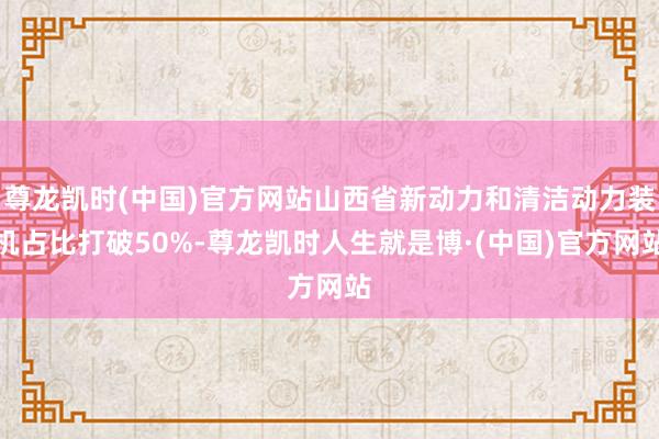 尊龙凯时(中国)官方网站山西省新动力和清洁动力装机占比打破50%-尊龙凯时人生就是博·(中国)官方网站