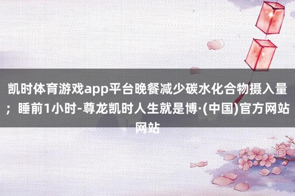 凯时体育游戏app平台晚餐减少碳水化合物摄入量;睡前1小时-尊龙凯时人生就是博·(中国)官方网站