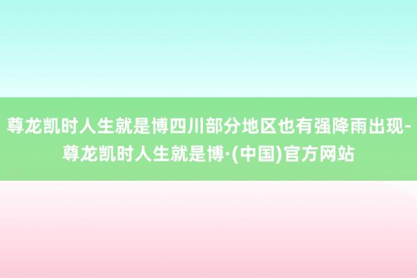尊龙凯时人生就是博四川部分地区也有强降雨出现-尊龙凯时人生就是博·(中国)官方网站
