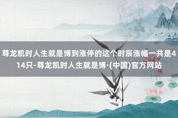 尊龙凯时人生就是博到涨停的这个时辰涨幅一共是414只-尊龙凯时人生就是博·(中国)官方网站