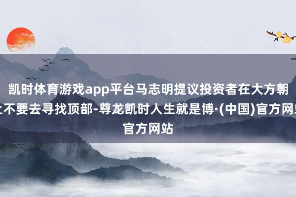 凯时体育游戏app平台马志明提议投资者在大方朝上不要去寻找顶部-尊龙凯时人生就是博·(中国)官方网站
