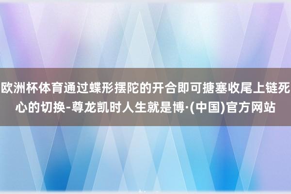 欧洲杯体育通过蝶形摆陀的开合即可搪塞收尾上链死心的切换-尊龙凯时人生就是博·(中国)官方网站