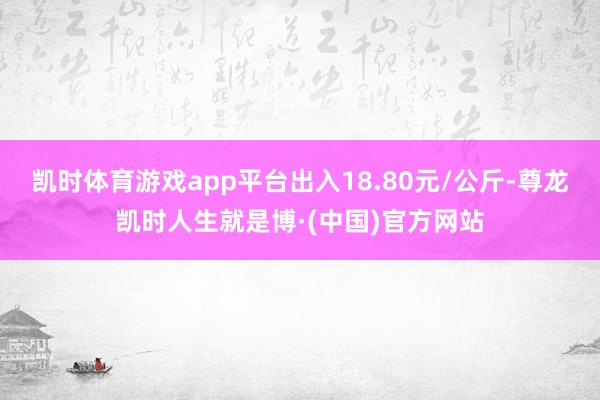 凯时体育游戏app平台出入18.80元/公斤-尊龙凯时人生就是博·(中国)官方网站