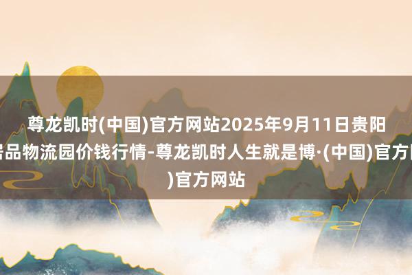 尊龙凯时(中国)官方网站2025年9月11日贵阳农居品物流园价钱行情-尊龙凯时人生就是博·(中国)官方网站