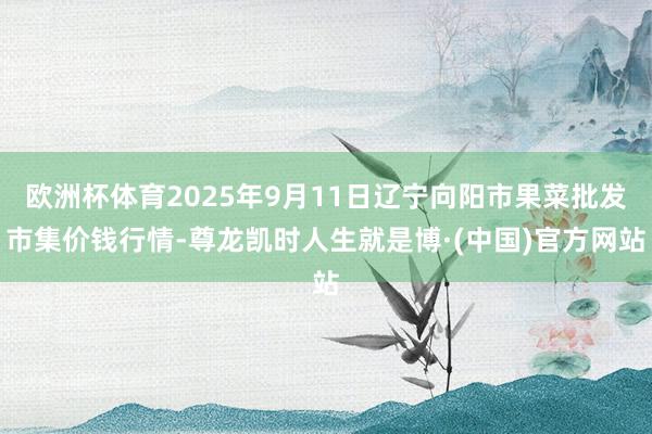 欧洲杯体育2025年9月11日辽宁向阳市果菜批发市集价钱行情-尊龙凯时人生就是博·(中国)官方网站