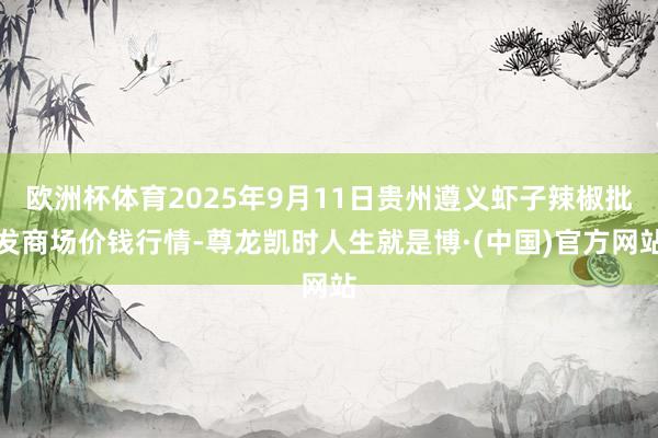 欧洲杯体育2025年9月11日贵州遵义虾子辣椒批发商场价钱行情-尊龙凯时人生就是博·(中国)官方网站