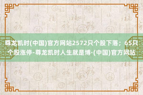 尊龙凯时(中国)官方网站2572只个股下落；65只个股涨停-尊龙凯时人生就是博·(中国)官方网站