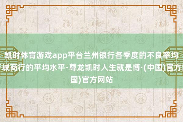 凯时体育游戏app平台兰州银行各季度的不良率均高于城商行的平均水平-尊龙凯时人生就是博·(中国)官方网站