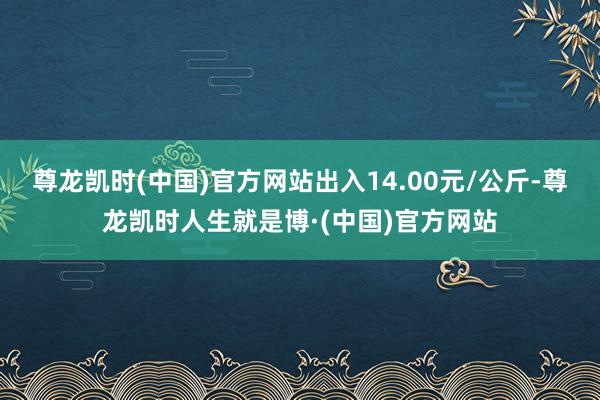 尊龙凯时(中国)官方网站出入14.00元/公斤-尊龙凯时人生就是博·(中国)官方网站